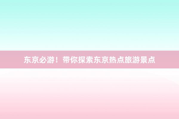 东京必游!带你探索东京热点旅游景点